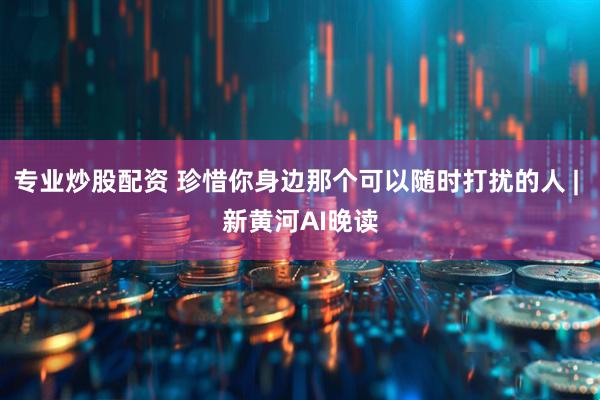 专业炒股配资 珍惜你身边那个可以随时打扰的人 | 新黄河AI晚读