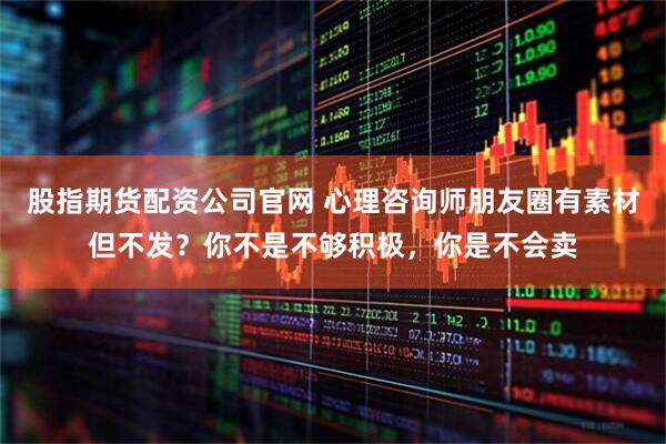 股指期货配资公司官网 心理咨询师朋友圈有素材但不发？你不是不够积极，你是不会卖