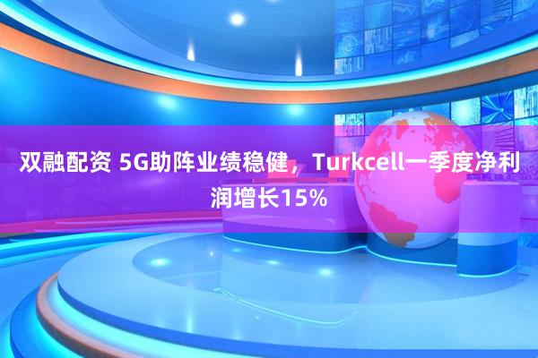 双融配资 5G助阵业绩稳健，Turkcell一季度净利润增长15%