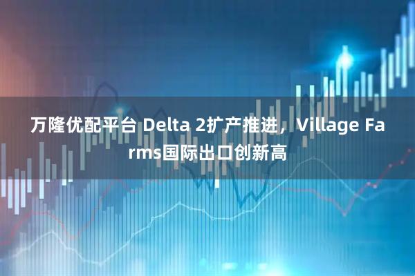 万隆优配平台 Delta 2扩产推进，Village Farms国际出口创新高