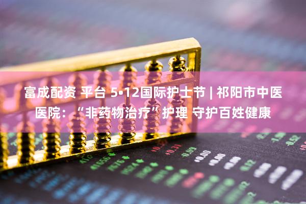 富成配资 平台 5•12国际护士节 | 祁阳市中医医院：“非药物治疗”护理 守护百姓健康